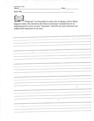 Book Report: Fiction
N a m e D a t e _
Book Title
"Characters" are the people in a story who do things, or have things
happen to them. The characters don't have to be human!Animals that are an
important part of a story are also "characters". Describe the main characters and
explain their importance to the story.
 