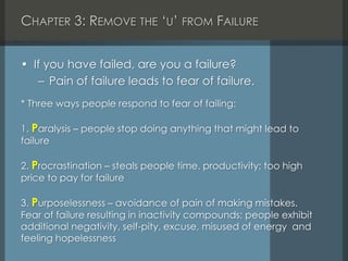 CHAPTER 3: REMOVE THE ‘U’ FROM FAILURE
• If you have failed, are you a failure?
– Pain of failure leads to fear of failure.
* Three ways people respond to fear of failing:
1. Paralysis – people stop doing anything that might lead to
failure
2. Procrastination – steals people time, productivity; too high
price to pay for failure
3. Purposelessness – avoidance of pain of making mistakes.
Fear of failure resulting in inactivity compounds; people exhibit
additional negativity, self-pity, excuse, misused of energy and
feeling hopelessness
 