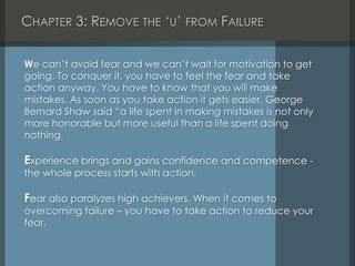 CHAPTER 3: REMOVE THE ‘U’ FROM FAILURE
We can’t avoid fear and we can’t wait for motivation to get
going. To conquer it, you have to feel the fear and take
action anyway. You have to know that you will make
mistakes. As soon as you take action it gets easier. George
Bernard Shaw said “a life spent in making mistakes is not only
more honorable but more useful than a life spent doing
nothing.
Experience brings and gains confidence and competence -
the whole process starts with action.
Fear also paralyzes high achievers. When it comes to
overcoming failure – you have to take action to reduce your
fear.
 