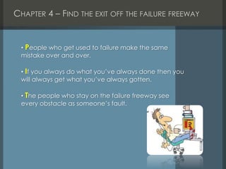 CHAPTER 4 – FIND THE EXIT OFF THE FAILURE FREEWAY
• People who get used to failure make the same
mistake over and over.
• If you always do what you’ve always done then you
will always get what you’ve always gotten.
• The people who stay on the failure freeway see
every obstacle as someone’s fault.
 