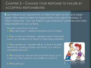 CHAPTER 5 – CHANGE YOUR RESPONSE TO FAILURE BY
ACCEPTING RESPONSIBILITIES
People’s reactions to failure
1. They are angry – taking frustration out on others.
2. They cover up mistakes – people most of the time
cover up mistakes and afraid to take responsibilities.
3. They speed up – people will try to leave troubles
behind by working harder and faster, but without
changing direction.
4. They back up. May lie first and then back up to
cover up. The capacity and ability to admit it.
5. They give up.
Every failure is an opportunity to take the right action and begin
again. We need to take full responsibility and admit mistakes. It
takes character – but we need to get ahead of ourselves and take
responsibility for our actions.
 