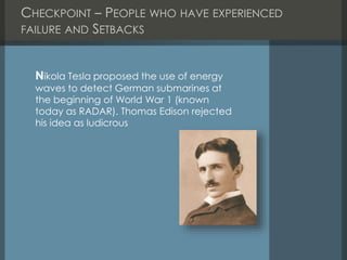 CHECKPOINT – PEOPLE WHO HAVE EXPERIENCED
FAILURE AND SETBACKS
Nikola Tesla proposed the use of energy
waves to detect German submarines at
the beginning of World War 1 (known
today as RADAR). Thomas Edison rejected
his idea as ludicrous
 
