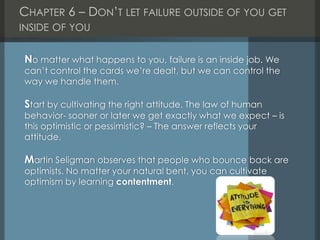 CHAPTER 6 – DON’T LET FAILURE OUTSIDE OF YOU GET
INSIDE OF YOU
No matter what happens to you, failure is an inside job. We
can’t control the cards we’re dealt, but we can control the
way we handle them.
Start by cultivating the right attitude. The law of human
behavior- sooner or later we get exactly what we expect – is
this optimistic or pessimistic? – The answer reflects your
attitude.
Martin Seligman observes that people who bounce back are
optimists. No matter your natural bent, you can cultivate
optimism by learning contentment.
 