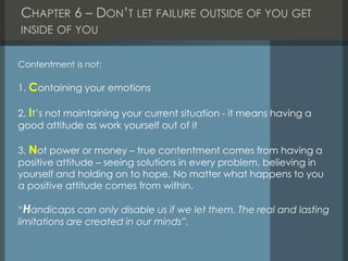 CHAPTER 6 – DON’T LET FAILURE OUTSIDE OF YOU GET
INSIDE OF YOU
Contentment is not:
1. Containing your emotions
2. It’s not maintaining your current situation - it means having a
good attitude as work yourself out of it
3. Not power or money – true contentment comes from having a
positive attitude – seeing solutions in every problem, believing in
yourself and holding on to hope. No matter what happens to you
a positive attitude comes from within.
“Handicaps can only disable us if we let them. The real and lasting
limitations are created in our minds”.
 