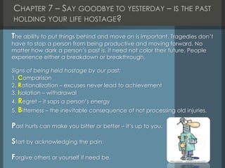 CHAPTER 7 – SAY GOODBYE TO YESTERDAY – IS THE PAST
HOLDING YOUR LIFE HOSTAGE?
The ability to put things behind and move on is important. Tragedies don’t
have to stop a person from being productive and moving forward. No
matter how dark a person’s past is, it need not color their future. People
experience either a breakdown or breakthrough.
Signs of being held hostage by our past:
1. Comparison
2. Rationalization – excuses never lead to achievement
3. Isolation – withdrawal
4. Regret – it saps a person’s energy
5. Bitterness – the inevitable consequence of not processing old injuries.
Past hurts can make you bitter or better – it’s up to you.
Start by acknowledging the pain.
Forgive others or yourself if need be.
 