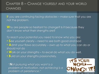 CHAPTER 8 – CHANGE YOURSELF AND YOUR WORLD
CHANGES
If you are continuing facing obstacles – make sure that you are
not the problem.
Why are people so hesitant to change? Is it because they
don’t know what their strengths are?
To reach your potential you need to know who you are:
• See yourself clearly – need to see both good and bad
• Admit your flaws accurately – own up to what you can do or
should not do
• Work on your strengths – to excel do what you do well.
• Build on your strengths passionately.
“Not pursuing what you want is a
problem of motivation, not achieving is a
problem of persistence.“
 