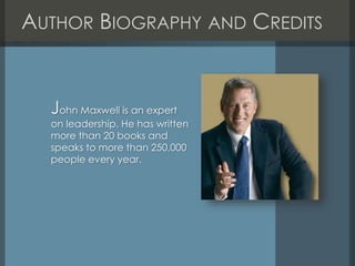 AUTHOR BIOGRAPHY AND CREDITS
John Maxwell is an expert
on leadership. He has written
more than 20 books and
speaks to more than 250,000
people every year.
 