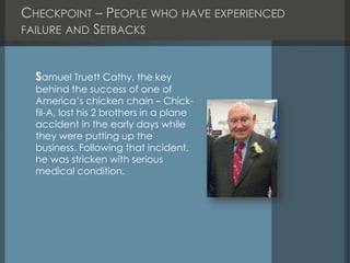CHECKPOINT – PEOPLE WHO HAVE EXPERIENCED
FAILURE AND SETBACKS
Samuel Truett Cathy, the key
behind the success of one of
America’s chicken chain – Chick-
fil-A, lost his 2 brothers in a plane
accident in the early days while
they were putting up the
business. Following that incident,
he was stricken with serious
medical condition.
 
