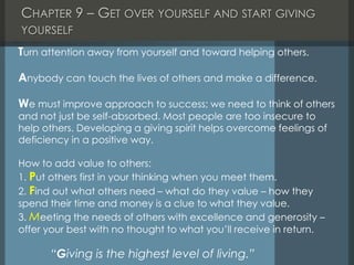 CHAPTER 9 – GET OVER YOURSELF AND START GIVING
YOURSELF
Turn attention away from yourself and toward helping others.
Anybody can touch the lives of others and make a difference.
We must improve approach to success; we need to think of others
and not just be self-absorbed. Most people are too insecure to
help others. Developing a giving spirit helps overcome feelings of
deficiency in a positive way.
How to add value to others:
1. Put others first in your thinking when you meet them.
2. Find out what others need – what do they value – how they
spend their time and money is a clue to what they value.
3. Meeting the needs of others with excellence and generosity –
offer your best with no thought to what you’ll receive in return.
“Giving is the highest level of living.”
 