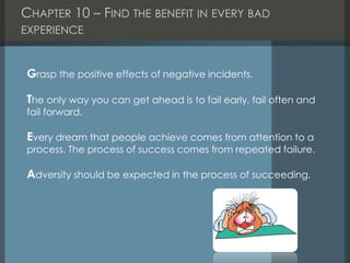 CHAPTER 10 – FIND THE BENEFIT IN EVERY BAD
EXPERIENCE
Grasp the positive effects of negative incidents.
The only way you can get ahead is to fail early, fail often and
fail forward.
Every dream that people achieve comes from attention to a
process. The process of success comes from repeated failure.
Adversity should be expected in the process of succeeding.
 