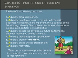 CHAPTER 10 – FIND THE BENEFIT IN EVERY BAD
EXPERIENCE
The benefits of adversity are many:
1. Adversity creates resilience.
2. Adversity develops maturity – maturity with flexibility
becomes increasingly more important. Those qualities come
from facing adversity. The problems we face and overcome
prepare are hearts for future difficulties.
3. Adversity pushes the envelope of future performance -
each fall makes you able to risk more.
4. Adversity provides greater opportunities.
5. Adversity prompts innovation.
6. Adversity brings unexpected benefits.
7. Adversity motivates.
“There are almost always positive benefits
from negative experiences – we just have
to look for them. “
 