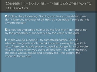 CHAPTER 11 – TAKE A RISK – THERE IS NO OTHER WAY TO
FAIL FORWARD
Risk allows for pioneering. Nothing can be accomplished if we
don’t take any chances at all. How do you judge if some activity
is worth the risk?
Risk must be evaluated neither by the fear that it generates nor
by the probability of success but by the value of the goal.
If at first you do succeed – try something harder. Decide
whether the goal is worth the risk involved – everything in life is
risky. There are no safe places – avoiding danger is not any safer.
Also risk failure when you stand still and don’t try anything new.
The more you risk failure and actually fail – the greater the
chances for success.
 
