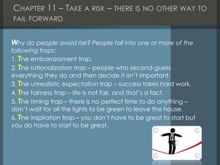 CHAPTER 11 – TAKE A RISK – THERE IS NO OTHER WAY TO
FAIL FORWARD
Why do people avoid risk? People fall into one or more of the
following traps:
1. The embarrassment trap.
2. The rationalization trap – people who second-guess
everything they do and then decide it isn’t important.
3. The unrealistic expectation trap – success takes hard work.
4. The fairness trap – life is not fair, and that’s a fact.
5. The timing trap – there is no perfect time to do anything –
don’t wait for all the lights to be green to leave the house.
6. The inspiration trap – you don’t have to be great to start but
you do have to start to be great.
 