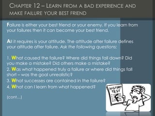 CHAPTER 12 – LEARN FROM A BAD EXPERIENCE AND
MAKE FAILURE YOUR BEST FRIEND
Failure is either your best friend or your enemy. If you learn from
your failures then it can become your best friend.
All it requires is your attitude. The attitude after failure defines
your altitude after failure. Ask the following questions:
1. What caused the failure? Where did things fall down? Did
you make a mistake? Did others make a mistake?
2. Was what happened truly a failure or where did things fall
short – was the goal unrealistic?
3. What successes are contained in the failure?
4. What can I learn from what happened?
(cont…)
 