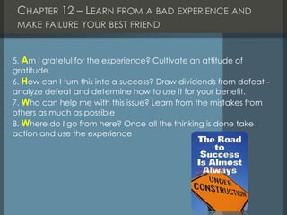 CHAPTER 12 – LEARN FROM A BAD EXPERIENCE AND
MAKE FAILURE YOUR BEST FRIEND
5. Am I grateful for the experience? Cultivate an attitude of
gratitude.
6. How can I turn this into a success? Draw dividends from defeat –
analyze defeat and determine how to use it for your benefit.
7. Who can help me with this issue? Learn from the mistakes from
others as much as possible
8. Where do I go from here? Once all the thinking is done take
action and use the experience
 