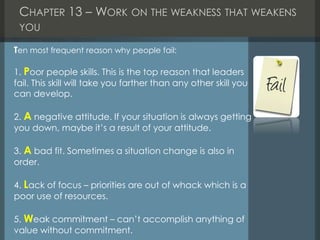 CHAPTER 13 – WORK ON THE WEAKNESS THAT WEAKENS
YOU
Ten most frequent reason why people fail:
1. Poor people skills. This is the top reason that leaders
fail. This skill will take you farther than any other skill you
can develop.
2. A negative attitude. If your situation is always getting
you down, maybe it’s a result of your attitude.
3. A bad fit. Sometimes a situation change is also in
order.
4. Lack of focus – priorities are out of whack which is a
poor use of resources.
5. Weak commitment – can’t accomplish anything of
value without commitment.
 