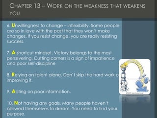 CHAPTER 13 – WORK ON THE WEAKNESS THAT WEAKENS
YOU
6. Unwillingness to change – inflexibility. Some people
are so in love with the past that they won’t make
changes. If you resist change, you are really resisting
success.
7. A shortcut mindset. Victory belongs to the most
persevering. Cutting corners is a sign of impatience
and poor self-discipline
8. Relying on talent alone. Don’t skip the hard work of
improving it.
9. Acting on poor information.
10. Not having any goals. Many people haven’t
allowed themselves to dream. You need to find your
purpose.
 