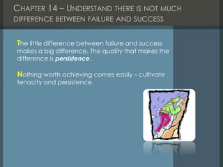 CHAPTER 14 – UNDERSTAND THERE IS NOT MUCH
DIFFERENCE BETWEEN FAILURE AND SUCCESS
The little difference between failure and success
makes a big difference. The quality that makes the
difference is persistence.
Nothing worth achieving comes easily – cultivate
tenacity and persistence.
 