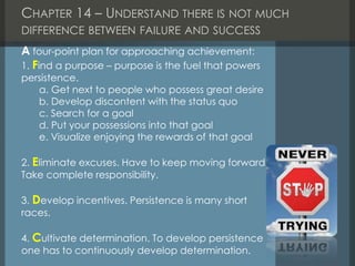 CHAPTER 14 – UNDERSTAND THERE IS NOT MUCH
DIFFERENCE BETWEEN FAILURE AND SUCCESS
A four-point plan for approaching achievement:
1. Find a purpose – purpose is the fuel that powers
persistence.
a. Get next to people who possess great desire
b. Develop discontent with the status quo
c. Search for a goal
d. Put your possessions into that goal
e. Visualize enjoying the rewards of that goal
2. Eliminate excuses. Have to keep moving forward.
Take complete responsibility.
3. Develop incentives. Persistence is many short
races.
4. Cultivate determination. To develop persistence
one has to continuously develop determination.
 