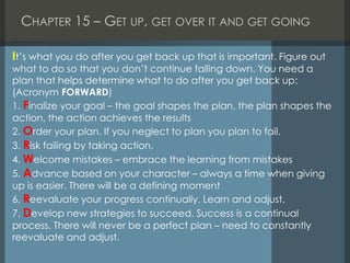 CHAPTER 15 – GET UP, GET OVER IT AND GET GOING
It’s what you do after you get back up that is important. Figure out
what to do so that you don’t continue falling down. You need a
plan that helps determine what to do after you get back up:
(Acronym FORWARD)
1. Finalize your goal – the goal shapes the plan, the plan shapes the
action, the action achieves the results
2. Order your plan. If you neglect to plan you plan to fail.
3. Risk failing by taking action.
4. Welcome mistakes – embrace the learning from mistakes
5. Advance based on your character – always a time when giving
up is easier. There will be a defining moment
6. Reevaluate your progress continually. Learn and adjust.
7. Develop new strategies to succeed. Success is a continual
process. There will never be a perfect plan – need to constantly
reevaluate and adjust.
 