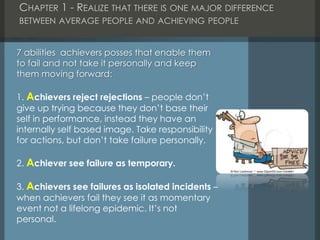 CHAPTER 1 - REALIZE THAT THERE IS ONE MAJOR DIFFERENCE
BETWEEN AVERAGE PEOPLE AND ACHIEVING PEOPLE
7 abilities achievers posses that enable them
to fail and not take it personally and keep
them moving forward:
1. Achievers reject rejections – people don’t
give up trying because they don’t base their
self in performance, instead they have an
internally self based image. Take responsibility
for actions, but don’t take failure personally.
2. Achiever see failure as temporary.
3. Achievers see failures as isolated incidents –
when achievers fail they see it as momentary
event not a lifelong epidemic. It’s not
personal.
 