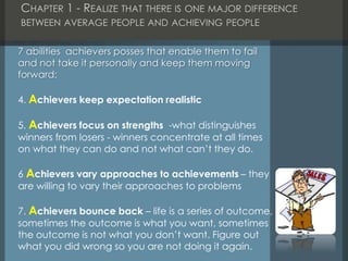 CHAPTER 1 - REALIZE THAT THERE IS ONE MAJOR DIFFERENCE
BETWEEN AVERAGE PEOPLE AND ACHIEVING PEOPLE
7 abilities achievers posses that enable them to fail
and not take it personally and keep them moving
forward:
4. Achievers keep expectation realistic
5. Achievers focus on strengths -what distinguishes
winners from losers - winners concentrate at all times
on what they can do and not what can’t they do.
6 Achievers vary approaches to achievements – they
are willing to vary their approaches to problems
7. Achievers bounce back – life is a series of outcome,
sometimes the outcome is what you want, sometimes
the outcome is not what you don’t want. Figure out
what you did wrong so you are not doing it again.
 