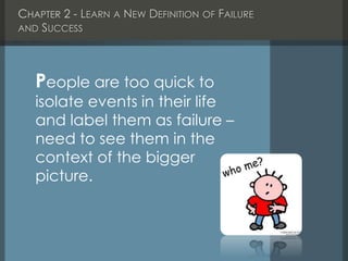 CHAPTER 2 - LEARN A NEW DEFINITION OF FAILURE
AND SUCCESS
People are too quick to
isolate events in their life
and label them as failure –
need to see them in the
context of the bigger
picture.
 