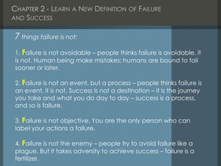 CHAPTER 2 - LEARN A NEW DEFINITION OF FAILURE
AND SUCCESS
7 things failure is not:
1. Failure is not avoidable – people thinks failure is avoidable, it
is not. Human being make mistakes; humans are bound to fail
sooner or later.
2. Failure is not an event, but a process – people thinks failure is
an event, it is not. Success is not a destination – it is the journey
you take and what you do day to day – success is a process,
and so is failure.
3. Failure is not objective. You are the only person who can
label your actions a failure.
4. Failure is not the enemy – people try to avoid failure like a
plague. But it takes adversity to achieve success – failure is a
fertilizer.
 