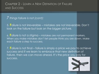 CHAPTER 2 - LEARN A NEW DEFINITION OF FAILURE
AND SUCCESS
7 things failure is not (cont):
5. Failure is not irreversible – mistakes are not irreversible. Don’t
look on the failure but look on the bigger picture.
6. Failure is not a stigma – mistakes are not permanent markers.
When you make mistakes don’t let people think you are down. Make
each failure a step to success.
7. Failure is not final – failure is simply a price we pay to achieve
success and if we learn to embrace that new definition of
failure, then we can move ahead. It’s the price you pay for
success.
 