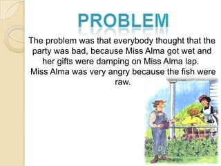 The problem was that everybody thought that the
 party was bad, because Miss Alma got wet and
   her gifts were damping on Miss Alma lap.
Miss Alma was very angry because the fish were
                     raw.
 