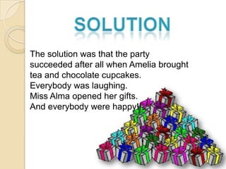 The solution was that the party
succeeded after all when Amelia brought
tea and chocolate cupcakes.
Everybody was laughing.
Miss Alma opened her gifts.
And everybody were happy!!
 