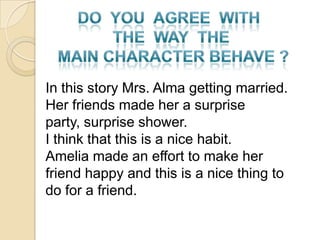 In this story Mrs. Alma getting married.
Her friends made her a surprise
party, surprise shower.
I think that this is a nice habit.
Amelia made an effort to make her
friend happy and this is a nice thing to
do for a friend.
 