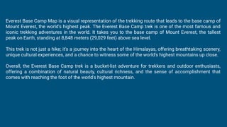 Everest Base Camp Map is a visual representation of the trekking route that leads to the base camp of
Mount Everest, the world's highest peak. The Everest Base Camp trek is one of the most famous and
iconic trekking adventures in the world. It takes you to the base camp of Mount Everest, the tallest
peak on Earth, standing at 8,848 meters (29,029 feet) above sea level.
This trek is not just a hike; it's a journey into the heart of the Himalayas, offering breathtaking scenery,
unique cultural experiences, and a chance to witness some of the world's highest mountains up close.
Overall, the Everest Base Camp trek is a bucket-list adventure for trekkers and outdoor enthusiasts,
offering a combination of natural beauty, cultural richness, and the sense of accomplishment that
comes with reaching the foot of the world's highest mountain.
 