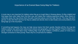 A route map is very important for trekkers when they go on tough hikes in faraway places. It's like a helpful tool
that keeps them safe, helps them ﬁnd their way, and makes their trekking experience better. When they're in
unfamiliar areas, the map shows them the path, important places, and how high they are. This way, they don't
get lost. It also lets them see how far they've walked and decide when to take breaks and avoid problems from
being high up in the mountains.
If something bad happens, the map can help rescue teams ﬁnd them quickly. Besides all this, the map lets
trekkers explore new paths, learn about local cultures and geography, and stay together if they're trekking in a
group. Overall, an Everest Base Camp Trekking Map route gives trekkers conﬁdence, peace of mind, and a
stronger connection to their journey. That's why it's a must-have for trekkers.
Importance of an Everest Base Camp Map for Trekkers
 