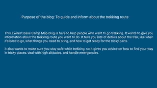 This Everest Base Camp Map blog is here to help people who want to go trekking. It wants to give you
information about the trekking route you want to do. It tells you lots of details about the trek, like when
it's best to go, what things you need to bring, and how to get ready for the tricky parts.
It also wants to make sure you stay safe while trekking, so it gives you advice on how to ﬁnd your way
in tricky places, deal with high altitudes, and handle emergencies.
Purpose of the blog: To guide and inform about the trekking route
 