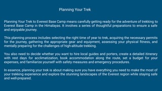Planning Your Trek to Everest Base Camp means carefully getting ready for the adventure of trekking to
Everest Base Camp in the Himalayas. It involves a series of thoughtful preparations to ensure a safe
and enjoyable journey.
This planning process includes selecting the right time of year to trek, acquiring the necessary permits
for the journey, gathering the appropriate gear and equipment, assessing your physical ﬁtness, and
mentally preparing for the challenges of high-altitude trekking.
You also need to decide whether you want to hire local guides and porters, create a detailed itinerary
with rest days for acclimatization, book accommodation along the route, set a budget for your
expenses, and familiarize yourself with safety measures and emergency procedures.
In essence, planning your trek is about making sure you have everything you need to make the most of
your trekking experience and explore the stunning landscapes of the Everest region while staying safe
and well-prepared.
Planning Your Trek
 