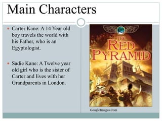 Main Characters
 Carter Kane: A 14 Year old

boy travels the world with
his Father, who is an
Egyptologist.
 Sadie Kane: A Twelve year

old girl who is the sister of
Carter and lives with her
Grandparents in London.

GoogleImages.Com

 