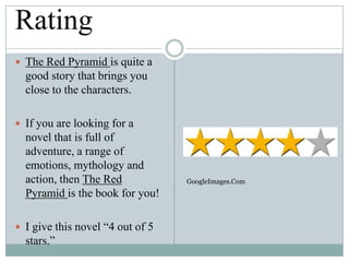 Rating
 The Red Pyramid is quite a

good story that brings you
close to the characters.
 If you are looking for a

novel that is full of
adventure, a range of
emotions, mythology and
action, then The Red
Pyramid is the book for you!
 I give this novel “4 out of 5

stars.”

GoogleImages.Com

 