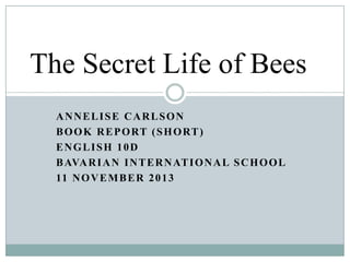 The Secret Life of Bees
ANNELISE CARLSON
B O O K R E P O RT ( S H O RT )
ENGLISH 10D
B AVA R I A N I N T E R N AT I O N A L S C H O O L
11 N O V E M B E R 2 0 1 3

 