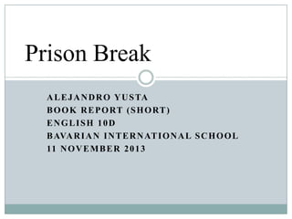 Prison Break
A L E J A N D R O Y U S TA
B O O K R E P O RT ( S H O RT )
ENGLISH 10D
B AVA R I A N I N T E R N AT I O N A L S C H O O L
11 N O V E M B E R 2 0 1 3

 