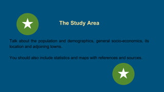 The Study Area
Talk about the population and demographics, general socio-economics, its
location and adjoining towns.
You should also include statistics and maps with references and sources.
 