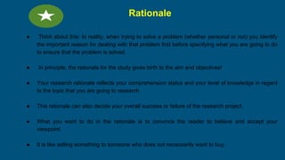 Rationale
● Think about this: In reality, when trying to solve a problem (whether personal or not) you identify
the important reason for dealing with that problem first before specifying what you are going to do
to ensure that the problem is solved.
● In principle, the rationale for the study gives birth to the aim and objectives!
● Your research rationale reflects your comprehension status and your level of knowledge in regard
to the topic that you are going to research.
● This rationale can also decide your overall success or failure of the research project.
● What you want to do in the rationale is to convince the reader to believe and accept your
viewpoint
● It is like selling something to someone who does not necessarily want to buy.
 