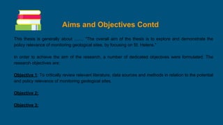 Aims and Objectives Contd
This thesis is generally about ........ “The overall aim of the thesis is to explore and demonstrate the
policy relevance of monitoring geological sites, by focusing on St. Helens.”
In order to achieve the aim of the research, a number of dedicated objectives were formulated. The
research objectives are:
Objective 1: To critically review relevant literature, data sources and methods in relation to the potential
and policy relevance of monitoring geological sites.
Objective 2:
Objective 3:
 