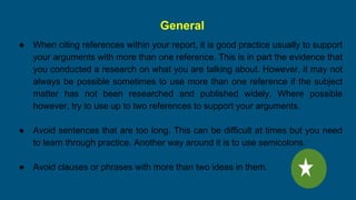 General
● When citing references within your report, it is good practice usually to support
your arguments with more than one reference. This is in part the evidence that
you conducted a research on what you are talking about. However, it may not
always be possible sometimes to use more than one reference if the subject
matter has not been researched and published widely. Where possible
however, try to use up to two references to support your arguments.
● Avoid sentences that are too long. This can be difficult at times but you need
to learn through practice. Another way around it is to use semicolons.
● Avoid clauses or phrases with more than two ideas in them.
 