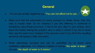 General
● Do not use double negatives e.g. “You can not afford not to use…”
● Make sure that the antecedent for every pronoun (it, these, those, that, this,
one) is crystal clear. So for instance if you are referring to someone or
something using those pronouns, it has to be very clear in your writing. Don’t
leave the reader asking the question who or what or which! If you are in doubt
then use the exact noun instead of the pronoun even if you think the resulting
sentence will appear a little redundant.
● When describing concepts that can be quantified, try an avoid using
qualitative adjectives. For instance instead of saying “the water is deep” you
can say “the depth of water is 5 metres”.
 