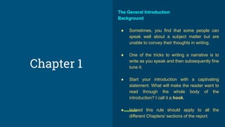 The General Introduction
Background
● Sometimes, you find that some people can
speak well about a subject matter but are
unable to convey their thoughts in writing.
● One of the tricks to writing a narrative is to
write as you speak and then subsequently fine
tune it.
● Start your introduction with a captivating
statement. What will make the reader want to
read through the whole body of the
introduction? I call it a hook.
● Indeed this rule should apply to all the
different Chapters/ sections of the report.
Chapter 1
 