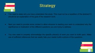 Strategy
● You need to state why you have undertaken the study. This must not be a repetition of the abstract! It
should be an explanation of the goal of the research work.
● Next you need to provide some context to allow whoever is reading your work to understand why the
significance or implication of the different questions you are trying to address.
● You now need to properly acknowledge the specific piece(s) of work you want to build upon. Make
use of sufficient references that can easily help your reader build a picture of the questions.
 