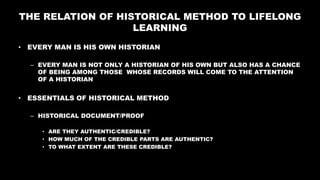 THE RELATION OF HISTORICAL METHOD TO LIFELONG
LEARNING
• EVERY MAN IS HIS OWN HISTORIAN
– EVERY MAN IS NOT ONLY A HISTORIAN OF HIS OWN BUT ALSO HAS A CHANCE
OF BEING AMONG THOSE WHOSE RECORDS WILL COME TO THE ATTENTION
OF A HISTORIAN
• ESSENTIALS OF HISTORICAL METHOD
– HISTORICAL DOCUMENT/PROOF
• ARE THEY AUTHENTIC/CREDIBLE?
• HOW MUCH OF THE CREDIBLE PARTS ARE AUTHENTIC?
• TO WHAT EXTENT ARE THESE CREDIBLE?
 