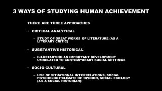 3 WAYS OF STUDYING HUMAN ACHIEVEMENT
THERE ARE THREE APPROACHES
• CRITICAL ANALYTICAL
– STUDY OF GREAT WORKS OF LITERATURE (AS A
LITERARY CRITIC)
• SUBSTANTIVE HISTORICAL
– ILLUSTARTING AN IMPORTANT DEVELOPMENT
UNRELATED TO CONTEMPORARY SOCIAL SETTINGS
• SOCIO-CULTURAL
– USE OF SITUATIONAL INTERRELATIONS, SOCIAL
PSYCHOLOGY/CLIMATE OF OPINION, SOCIAL ECOLOGY
(AS A SOCIAL HISTORIAN)
 
