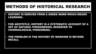 METHODS OF HISTORICAL RESEARCH
• HISTORY IS DERIVED FROM A GREEK WORD WHICH MEANS
LEARNING.
• FOR ARISTOTLE, HISTORY IS A SYSTEMATIC ACCOUNT OF A
SET OF NATURAL PHENOMENON, RESERVED TO
CHORNOLOGICAL PHENOMENA.
• THE PROBLEM IS THE HISTORY OF MANKIND IS BEYOND
RECALL
 